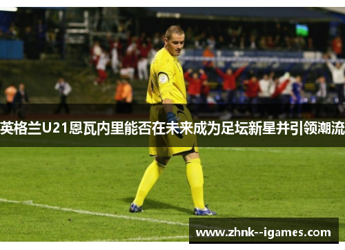 英格兰U21恩瓦内里能否在未来成为足坛新星并引领潮流