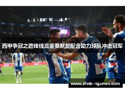 西甲争冠之路锋线三重奏默契配合助力球队冲击冠军
