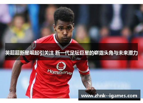 英超超新星崛起引关注 新一代足坛巨星的崭露头角与未来潜力 英超超新星崛起引关注 新一代足坛巨星的崭露头角与未来潜力