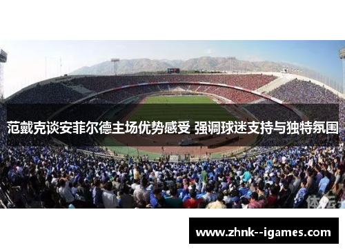 范戴克谈安菲尔德主场优势感受 强调球迷支持与独特氛围 范戴克谈安菲尔德主场优势感受 强调球迷支持与独特氛围