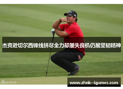 杰克逊切尔西锋线拼尽全力却屡失良机仍展坚韧精神