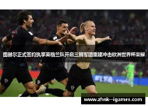 图赫尔正式签约执掌英格兰队开启三狮军团重建冲击欧洲世界杯荣耀