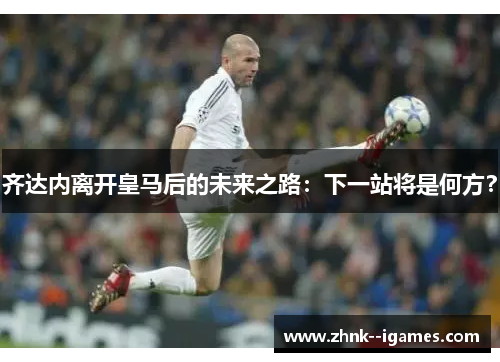 齐达内离开皇马后的未来之路:下一站将是何方? 齐达内离开皇马后的未来之路:下一站将是何方?